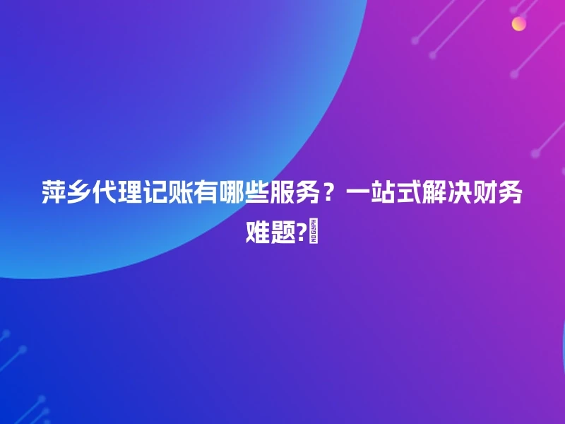 萍乡代理记账有哪些服务？一站式解决财务难题?️