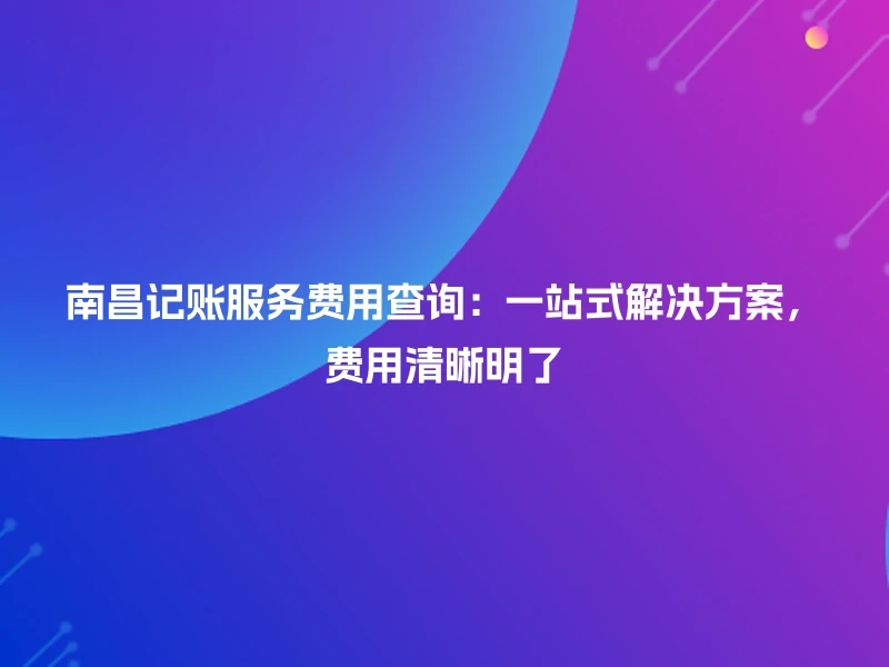 南昌记账服务费用查询：一站式解决方案，费用清晰明了