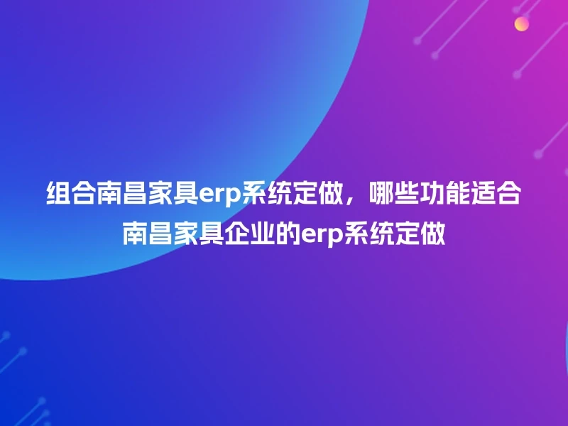 组合南昌家具erp系统定做，哪些功能适合南昌家具企业的erp系统定做