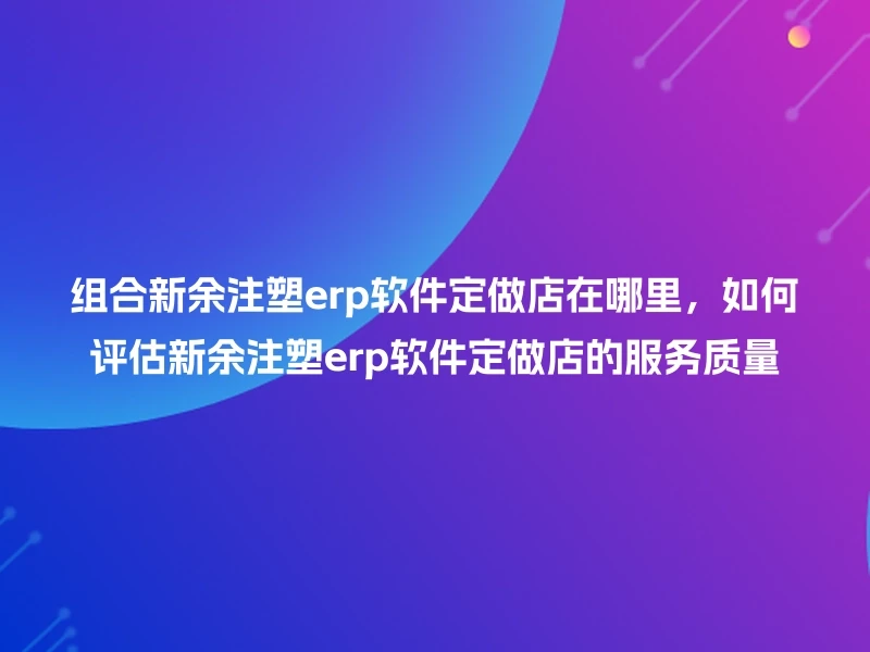 组合新余注塑erp软件定做店在哪里，如何评估新余注塑erp软件定做店的服务质量