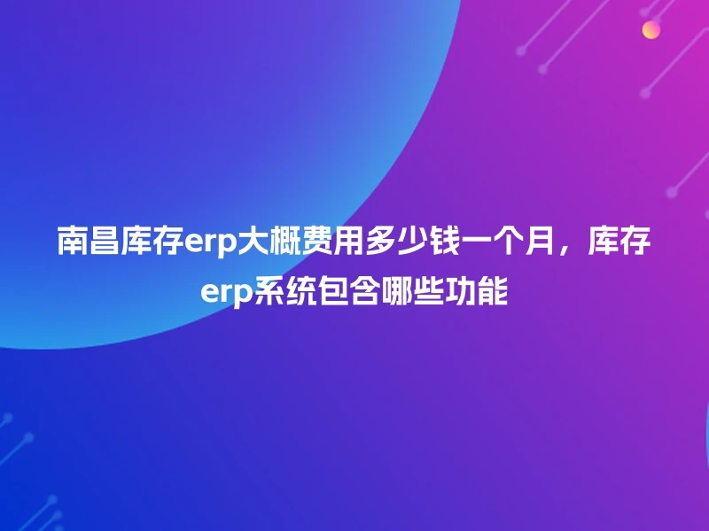 南昌库存erp大概费用多少钱一个月，库存erp系统包含哪些功能