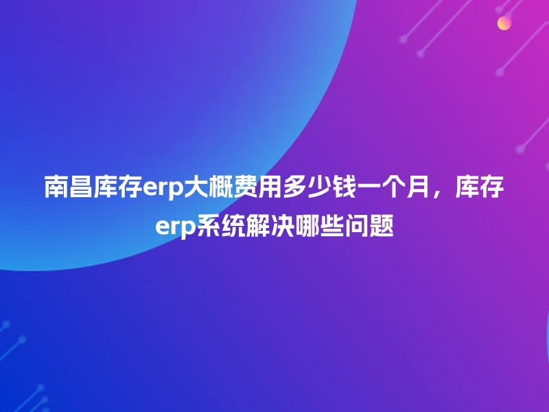 南昌库存erp大概费用多少钱一个月，库存erp系统解决哪些问题