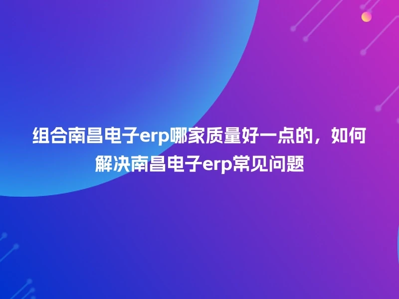 组合南昌电子erp哪家质量好一点的，如何解决南昌电子erp常见问题