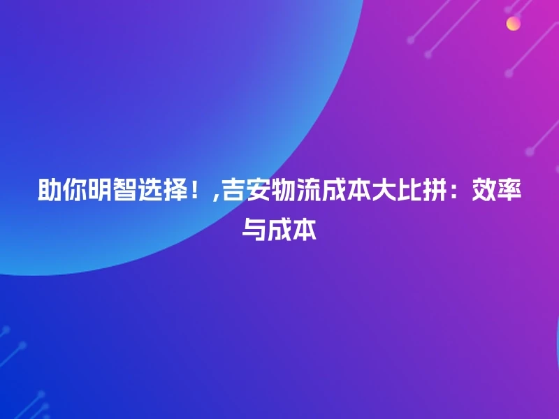 助你明智选择！,吉安物流成本大比拼：效率与成本