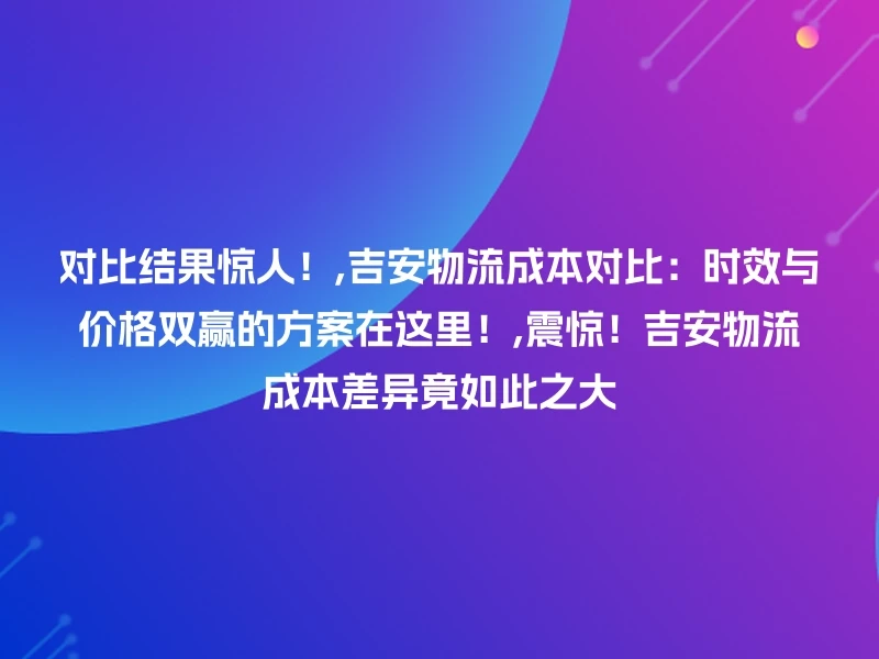对比结果惊人！,吉安物流成本对比：时效与价格双赢的方案在这里！,震惊！吉安物流成本差异竟如此之大