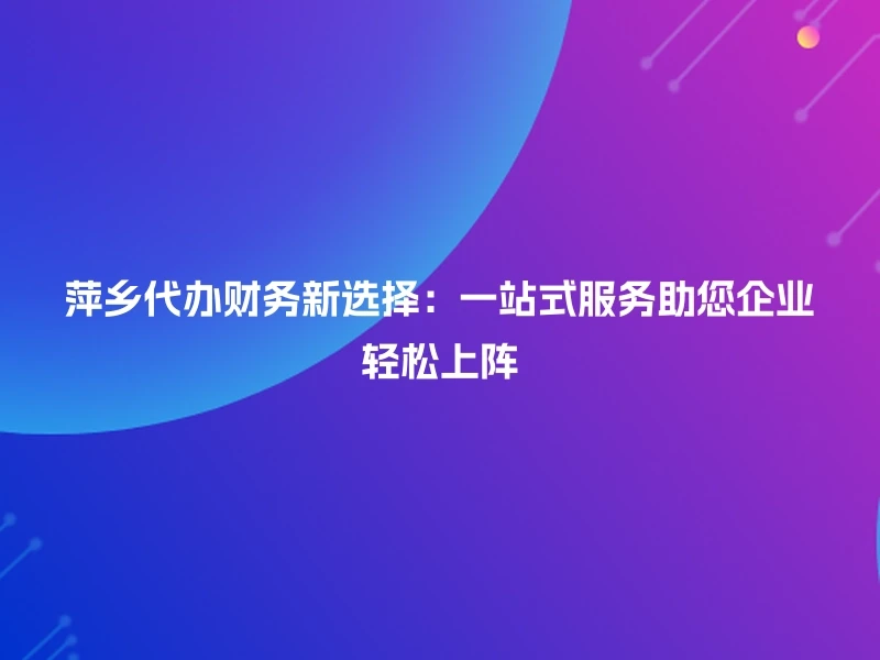 萍乡代办财务新选择：一站式服务助您企业轻松上阵