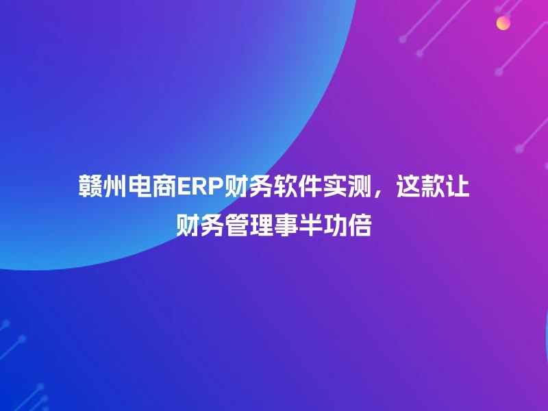 赣州电商ERP财务软件实测,这款让财务管理事半功倍
