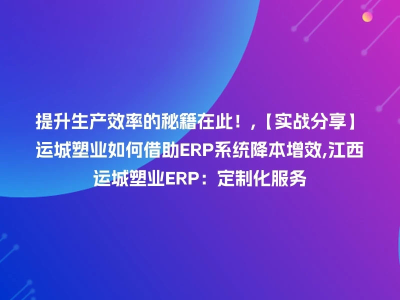 提升生产效率的秘籍在此！,【实战分享】运城塑业如何借助ERP系统降本增效,江西运城塑业ERP：定制化服务