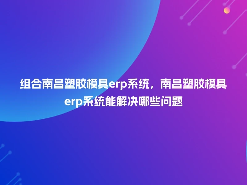 组合南昌塑胶模具erp系统，南昌塑胶模具erp系统能解决哪些问题