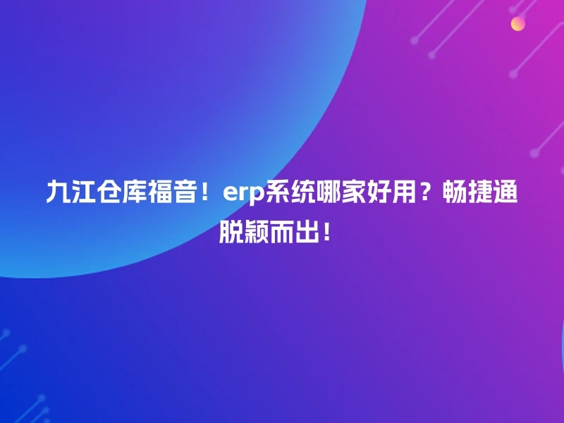 九江仓库福音！erp系统哪家好用？畅捷通脱颖而出！