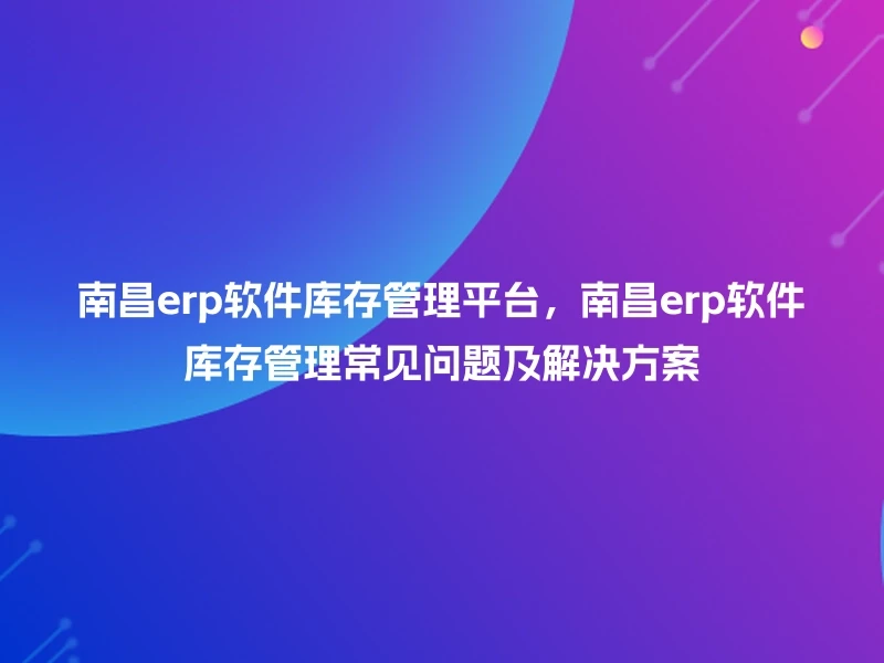 南昌erp软件库存管理平台,南昌erp软件库存管理常见问题及解决方案