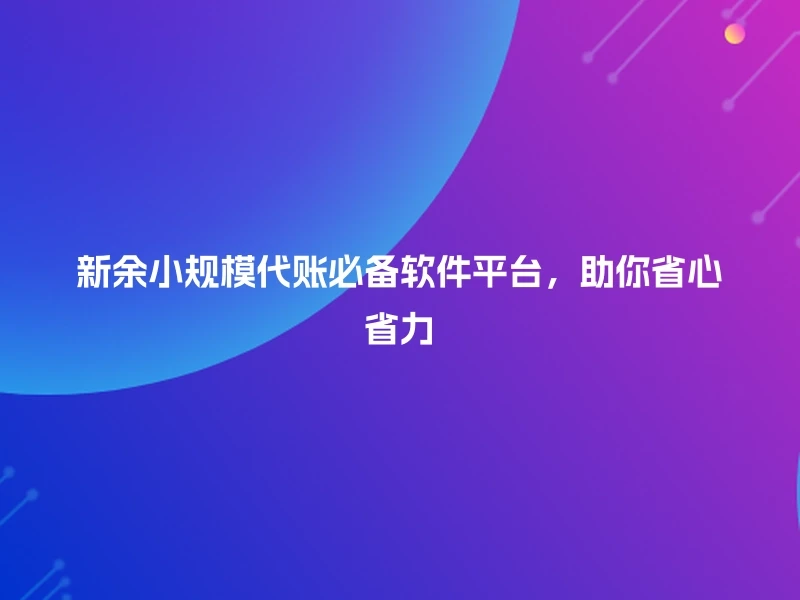 新余小规模代账必备软件平台，助你省心省力