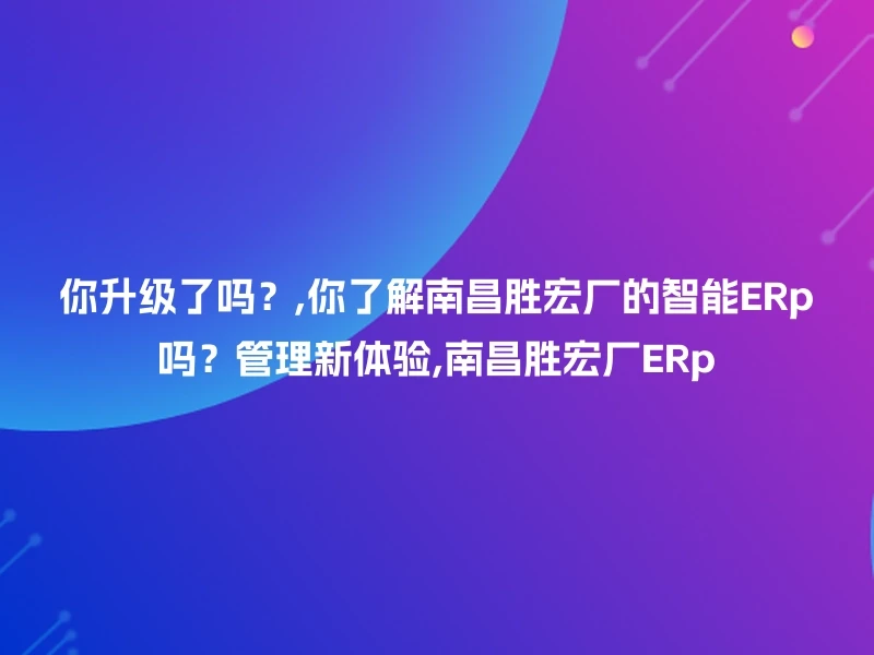 你升级了吗？,你了解南昌胜宏厂的智能ERp吗？管理新体验,南昌胜宏厂ERp