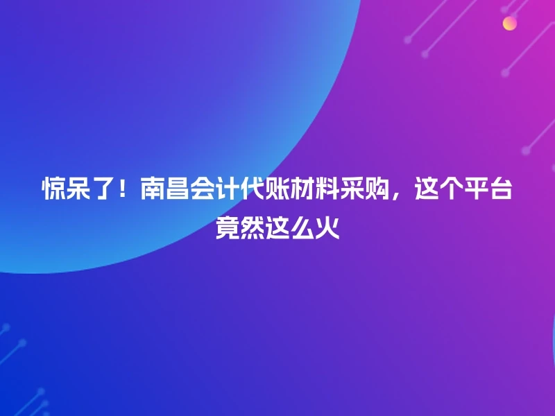 惊呆了！南昌会计代账材料采购，这个平台竟然这么火