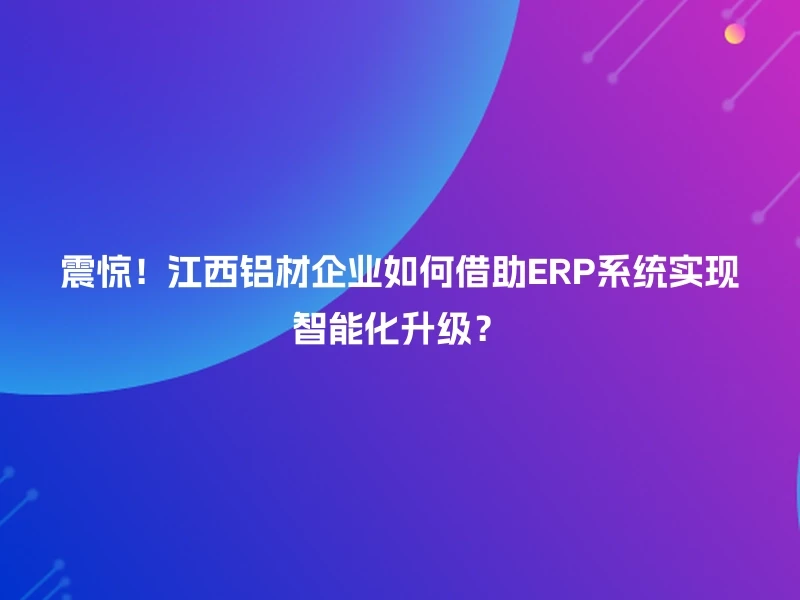震惊！江西铝材企业如何借助ERP系统实现智能化升级？