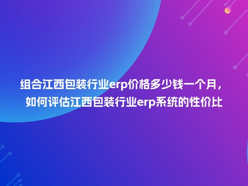 组合江西包装行业erp价格多少钱一个月,如何评估江西包装行业erp系统的性价比