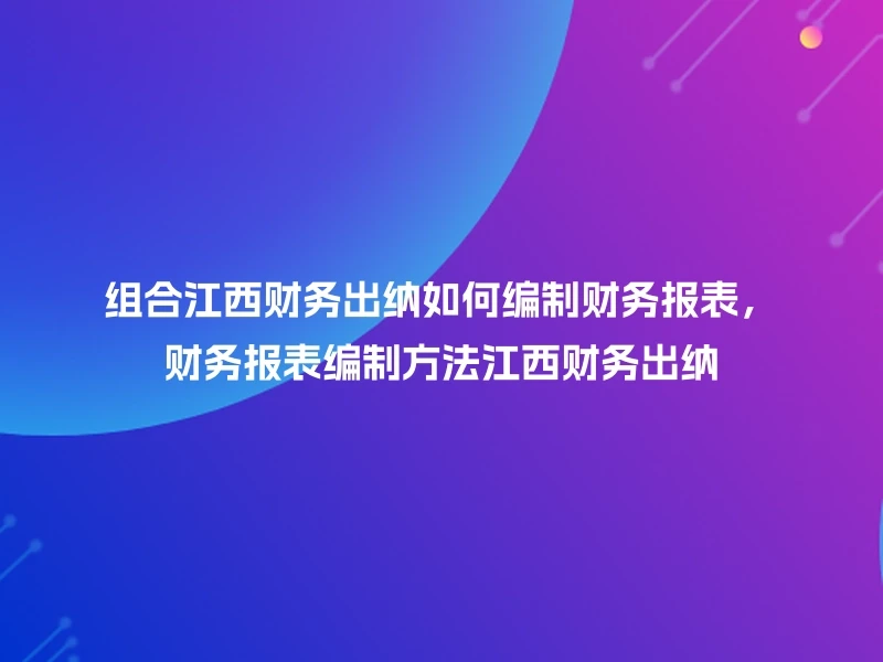 组合江西财务出纳如何编制财务报表，财务报表编制方法江西财务出纳