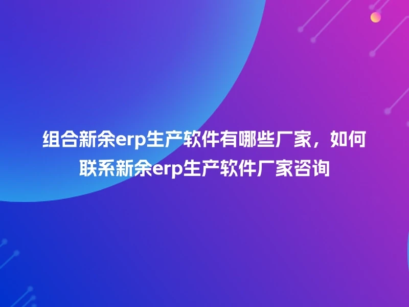组合新余erp生产软件有哪些厂家，如何联系新余erp生产软件厂家咨询