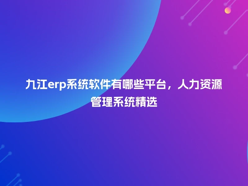 九江erp系统软件有哪些平台,人力资源管理系统精选