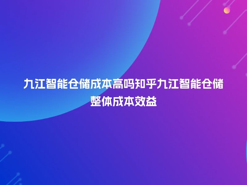 九江智能仓储成本高吗知乎九江智能仓储整体成本效益