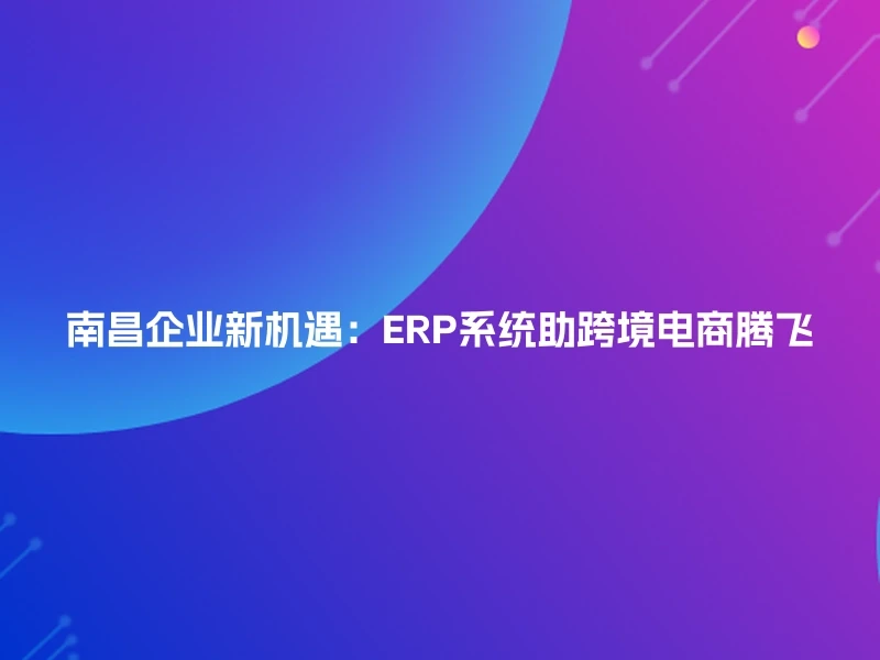 南昌企业新机遇：ERP系统助跨境电商腾飞