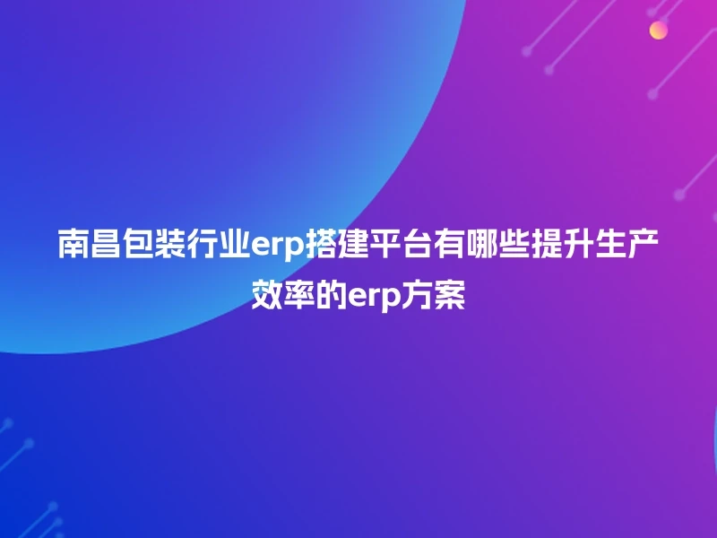 南昌包装行业erp搭建平台有哪些提升生产效率的erp方案