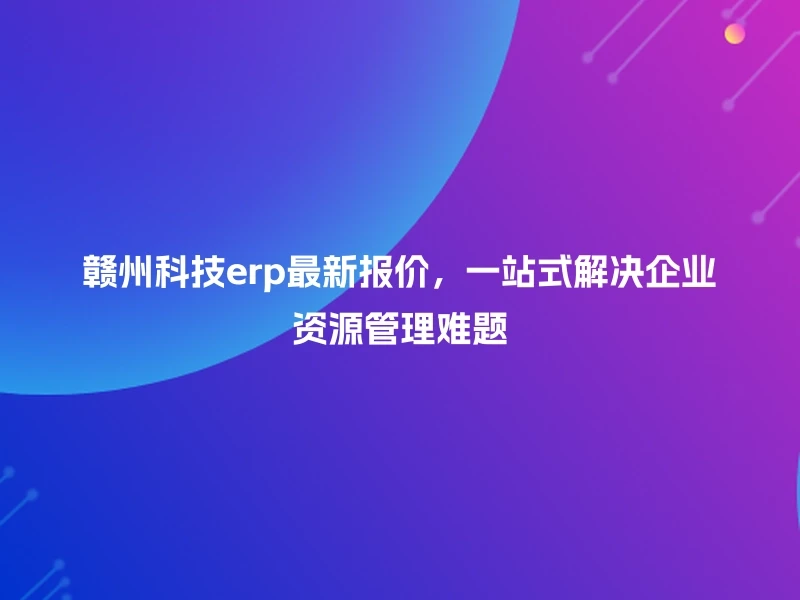 赣州科技erp最新报价，一站式解决企业资源管理难题