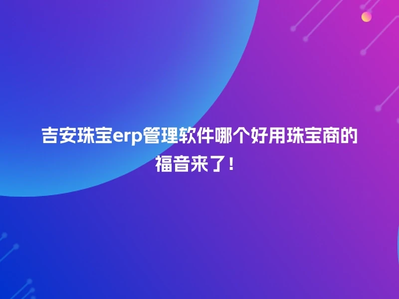 吉安珠宝erp管理软件哪个好用珠宝商的福音来了！