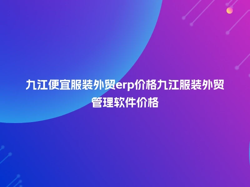 九江便宜服装外贸erp价格九江服装外贸管理软件价格