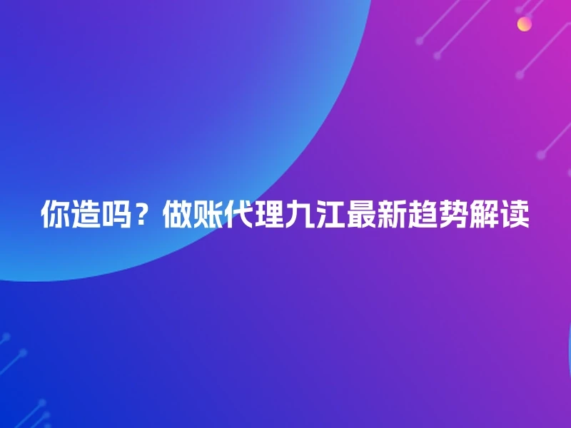 你造吗？做账代理九江最新趋势解读