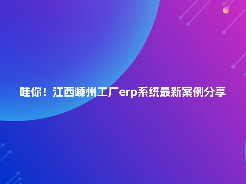 哇你！江西嵊州工厂erp系统最新案例分享