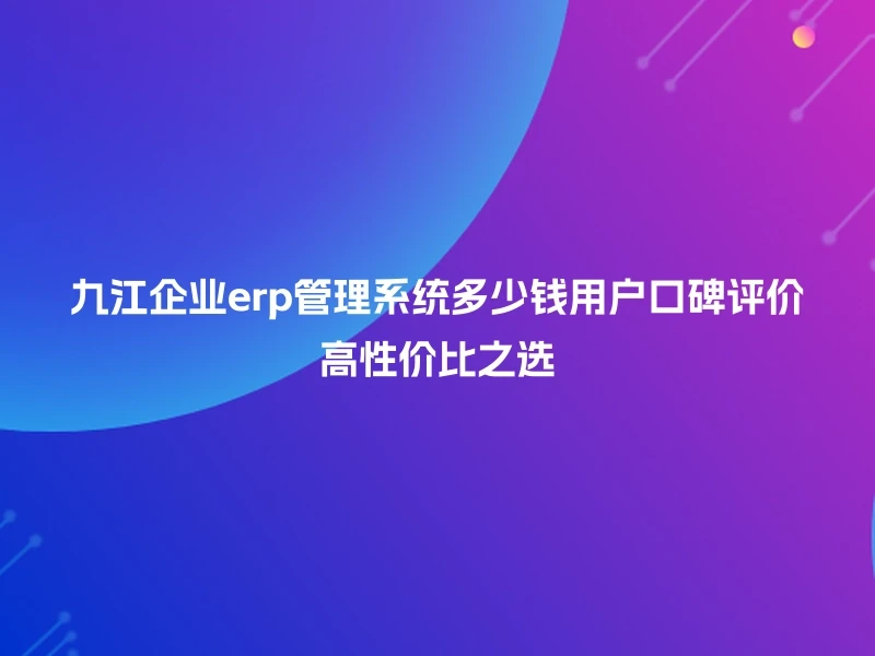 九江企业erp管理系统多少钱用户口碑评价高性价比之选