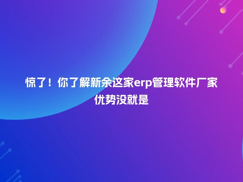 惊了！你了解新余这家erp管理软件厂家优势没就是