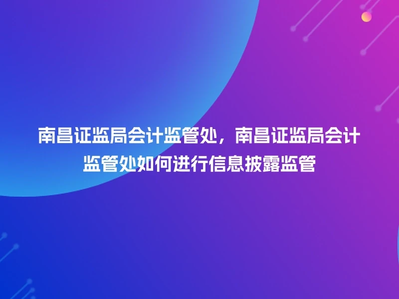 南昌证监局会计监管处，南昌证监局会计监管处如何进行信息披露监管
