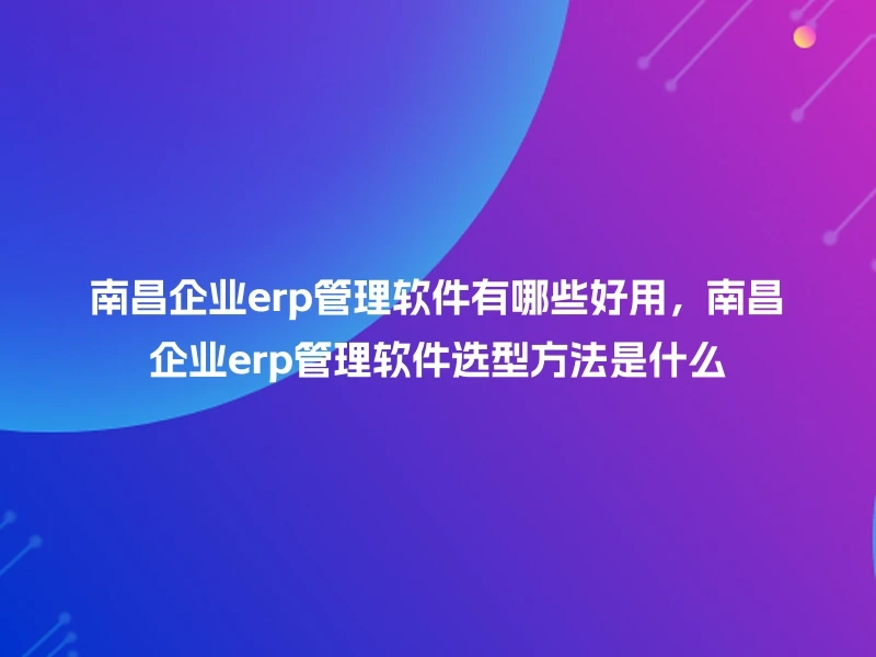 南昌企业erp管理软件有哪些好用，南昌企业erp管理软件选型方法是什么