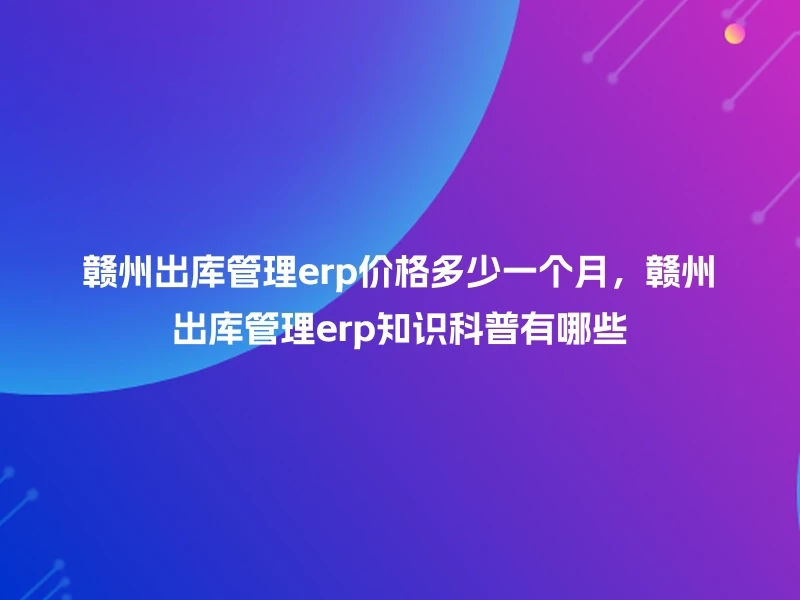 赣州出库管理erp价格多少一个月，赣州出库管理erp知识科普有哪些