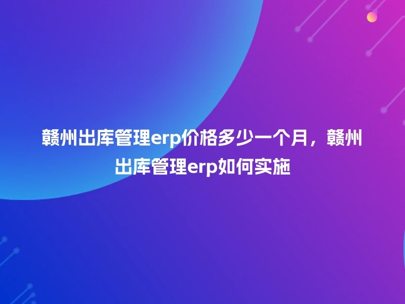 赣州出库管理erp价格多少一个月，赣州出库管理erp如何实施