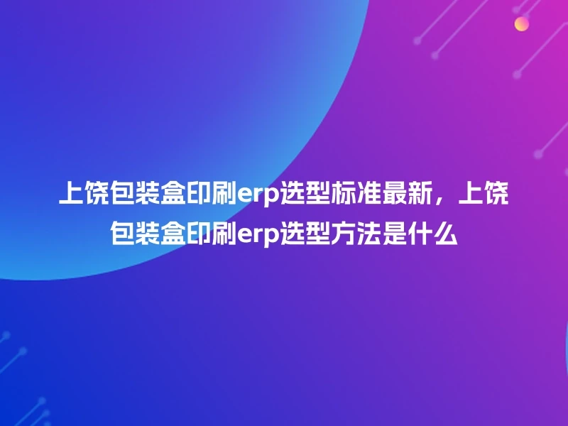 上饶包装盒印刷erp选型标准最新,上饶包装盒印刷erp选型方法是什么