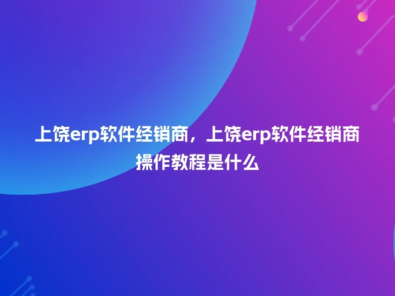 上饶erp软件经销商,上饶erp软件经销商操作教程是什么