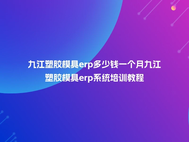九江塑胶模具erp多少钱一个月九江塑胶模具erp系统培训教程