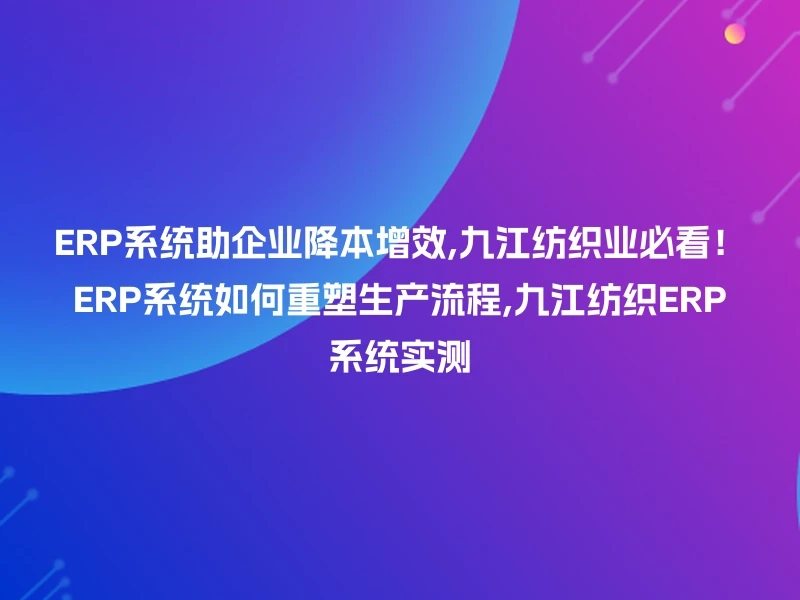 ERP系统助企业降本增效,九江纺织业必看!ERP系统如何重塑生产流程,九江纺织ERP系统实测