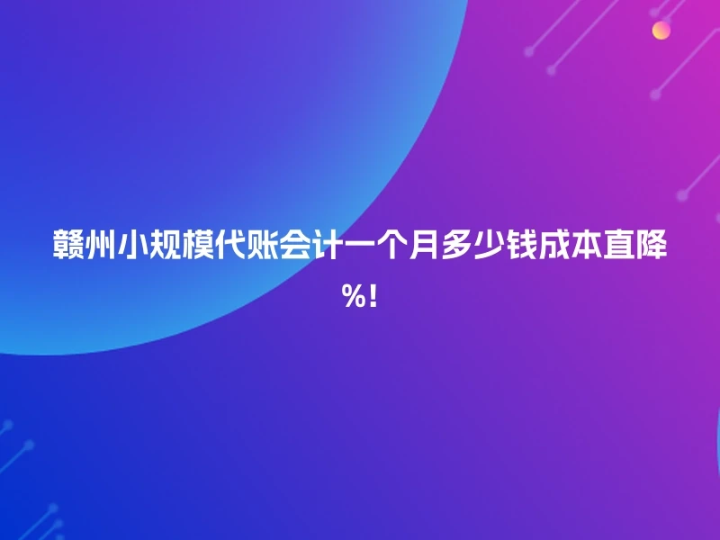 赣州小规模代账会计一个月多少钱成本直降%!