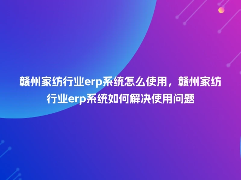 赣州家纺行业erp系统怎么使用，赣州家纺行业erp系统如何解决使用问题