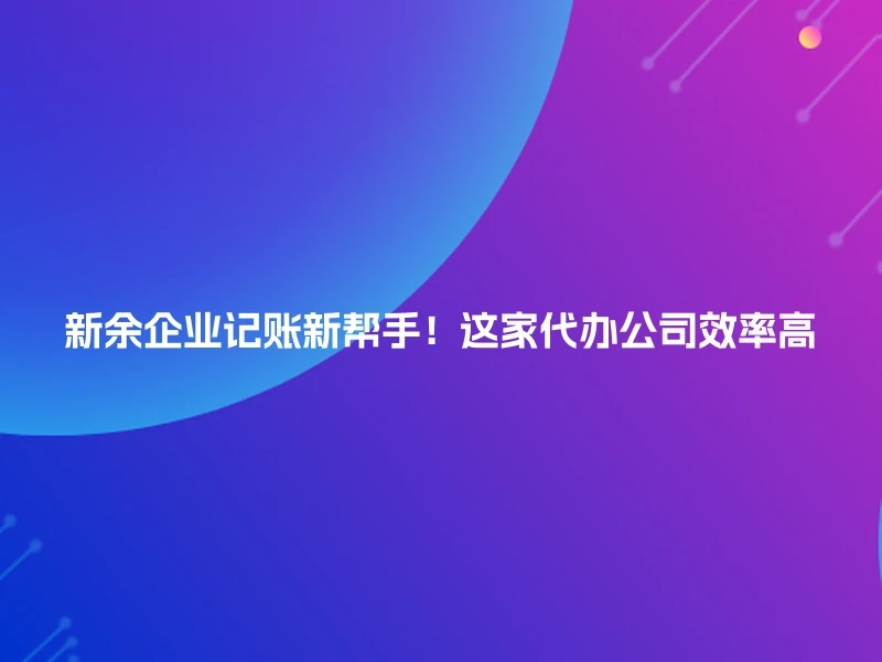 新余企业记账新帮手！这家代办公司效率高