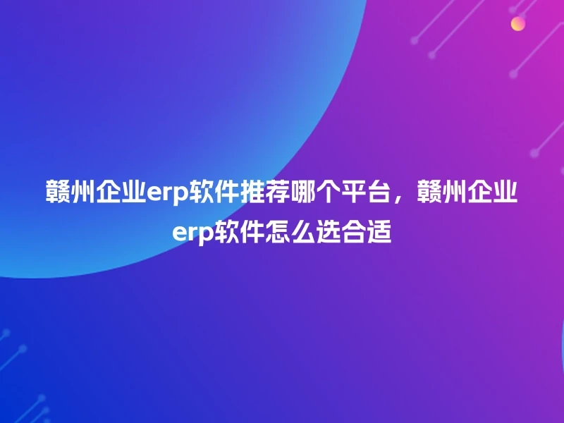 赣州企业erp软件推荐哪个平台,赣州企业erp软件怎么选合适