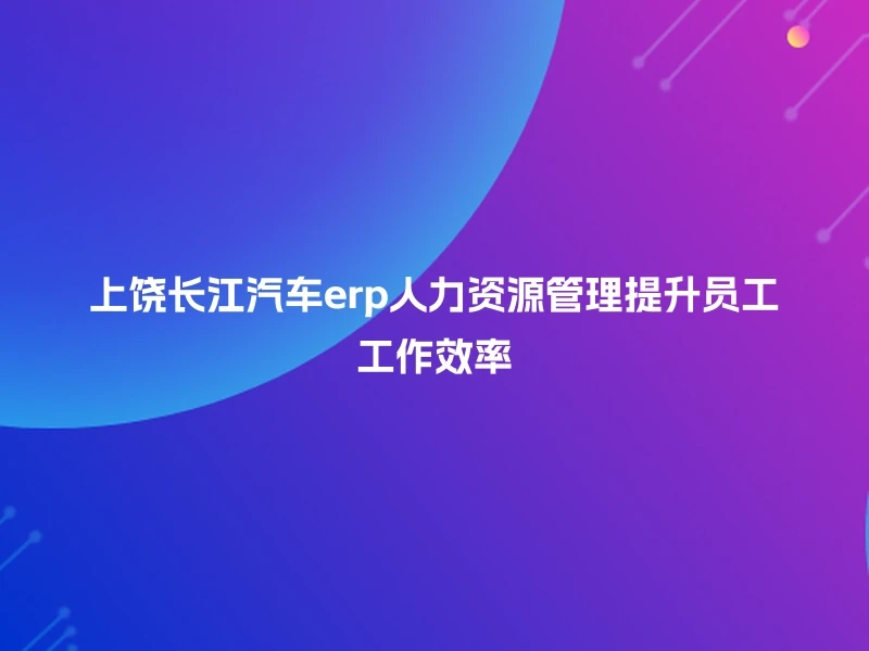 上饶长江汽车erp人力资源管理提升员工工作效率