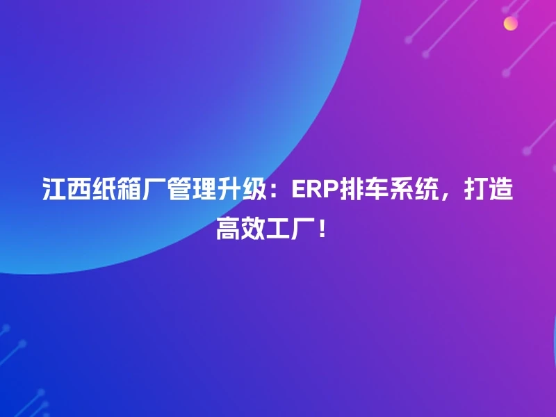 江西纸箱厂管理升级:ERP排车系统,打造高效工厂!