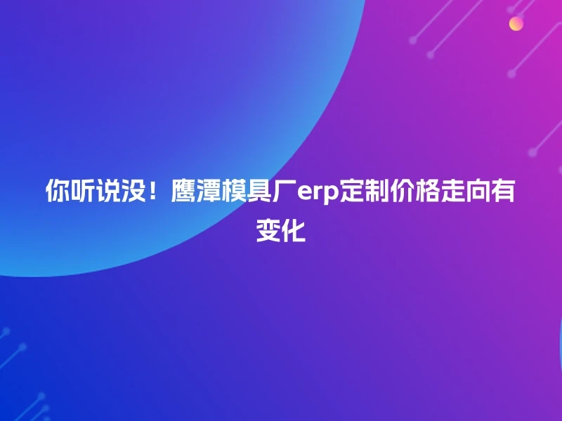 你听说没！鹰潭模具厂erp定制价格走向有变化