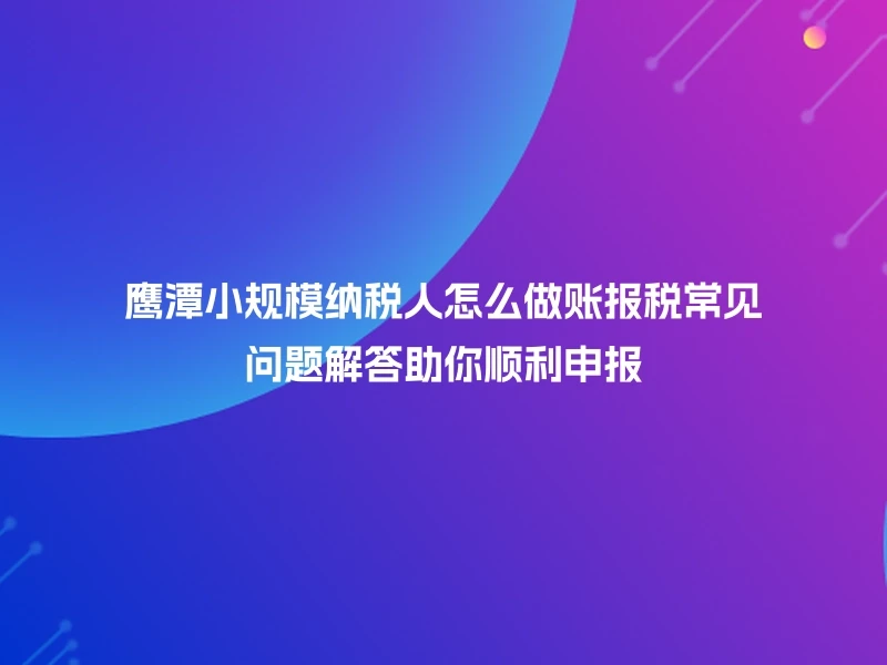 鹰潭小规模纳税人怎么做账报税常见问题解答助你顺利申报