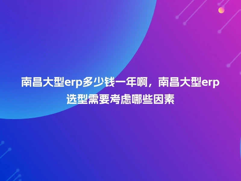 南昌大型erp多少钱一年啊，南昌大型erp选型需要考虑哪些因素